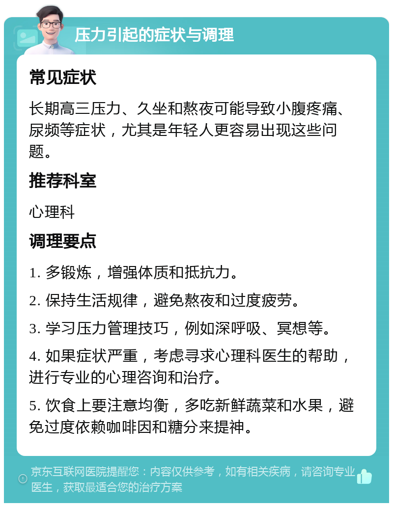 压力引起的症状与调理 常见症状 长期高三压力、久坐和熬夜可能导致小腹疼痛、尿频等症状，尤其是年轻人更容易出现这些问题。 推荐科室 心理科 调理要点 1. 多锻炼，增强体质和抵抗力。 2. 保持生活规律，避免熬夜和过度疲劳。 3. 学习压力管理技巧，例如深呼吸、冥想等。 4. 如果症状严重，考虑寻求心理科医生的帮助，进行专业的心理咨询和治疗。 5. 饮食上要注意均衡，多吃新鲜蔬菜和水果，避免过度依赖咖啡因和糖分来提神。