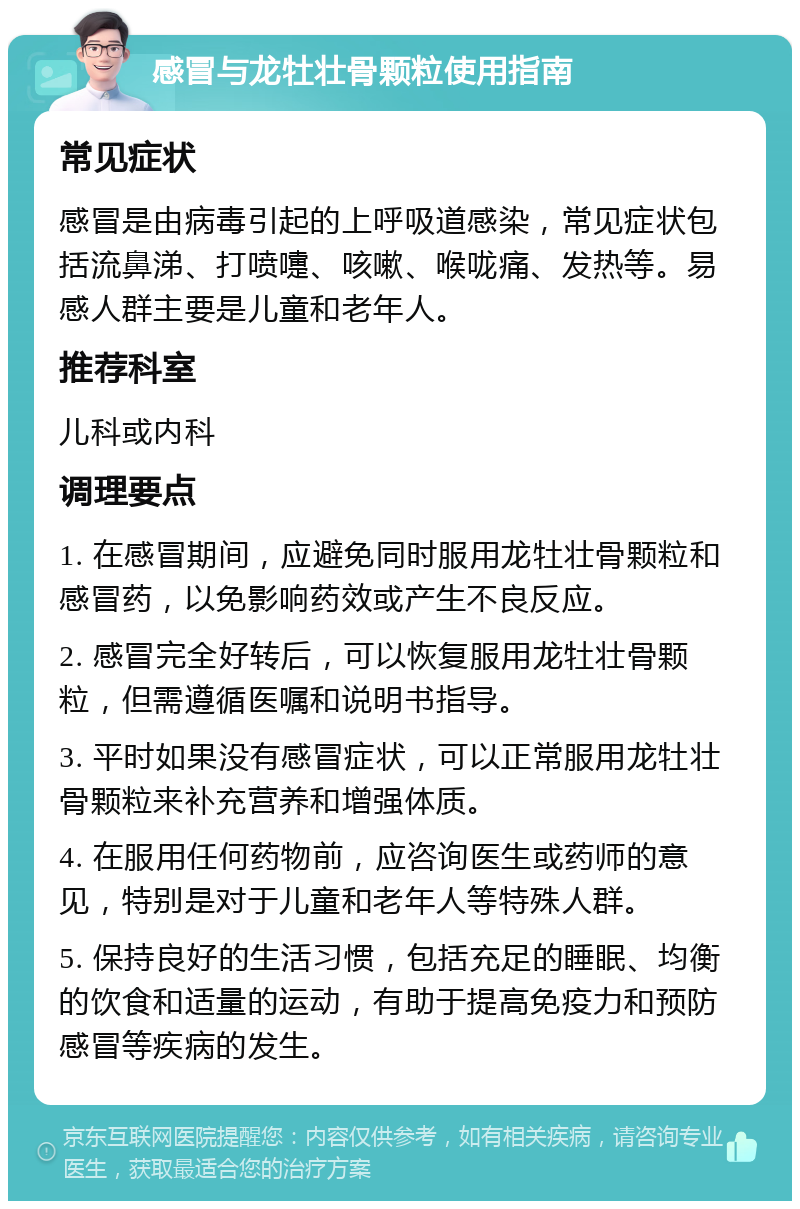 感冒与龙牡壮骨颗粒使用指南 常见症状 感冒是由病毒引起的上呼吸道感染，常见症状包括流鼻涕、打喷嚏、咳嗽、喉咙痛、发热等。易感人群主要是儿童和老年人。 推荐科室 儿科或内科 调理要点 1. 在感冒期间，应避免同时服用龙牡壮骨颗粒和感冒药，以免影响药效或产生不良反应。 2. 感冒完全好转后，可以恢复服用龙牡壮骨颗粒，但需遵循医嘱和说明书指导。 3. 平时如果没有感冒症状，可以正常服用龙牡壮骨颗粒来补充营养和增强体质。 4. 在服用任何药物前，应咨询医生或药师的意见，特别是对于儿童和老年人等特殊人群。 5. 保持良好的生活习惯，包括充足的睡眠、均衡的饮食和适量的运动，有助于提高免疫力和预防感冒等疾病的发生。