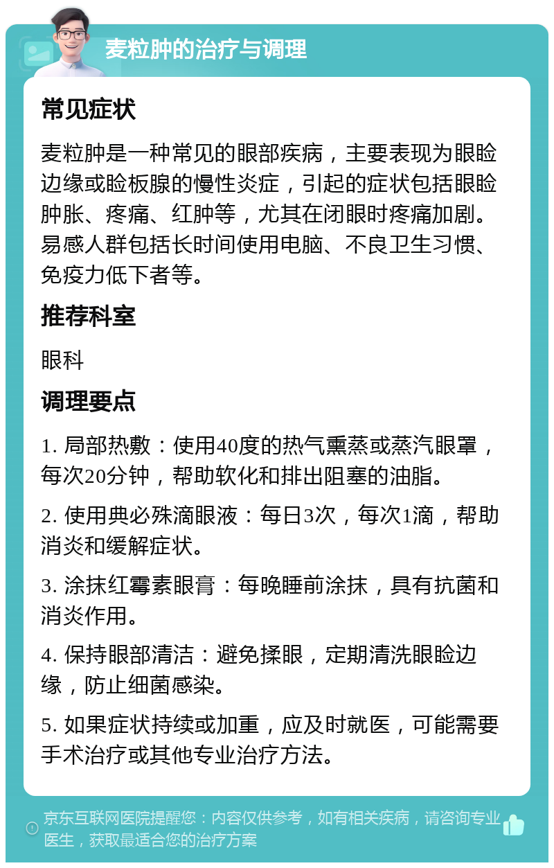 麦粒肿的治疗与调理 常见症状 麦粒肿是一种常见的眼部疾病，主要表现为眼睑边缘或睑板腺的慢性炎症，引起的症状包括眼睑肿胀、疼痛、红肿等，尤其在闭眼时疼痛加剧。易感人群包括长时间使用电脑、不良卫生习惯、免疫力低下者等。 推荐科室 眼科 调理要点 1. 局部热敷：使用40度的热气熏蒸或蒸汽眼罩，每次20分钟，帮助软化和排出阻塞的油脂。 2. 使用典必殊滴眼液：每日3次，每次1滴，帮助消炎和缓解症状。 3. 涂抹红霉素眼膏：每晚睡前涂抹，具有抗菌和消炎作用。 4. 保持眼部清洁：避免揉眼，定期清洗眼睑边缘，防止细菌感染。 5. 如果症状持续或加重，应及时就医，可能需要手术治疗或其他专业治疗方法。