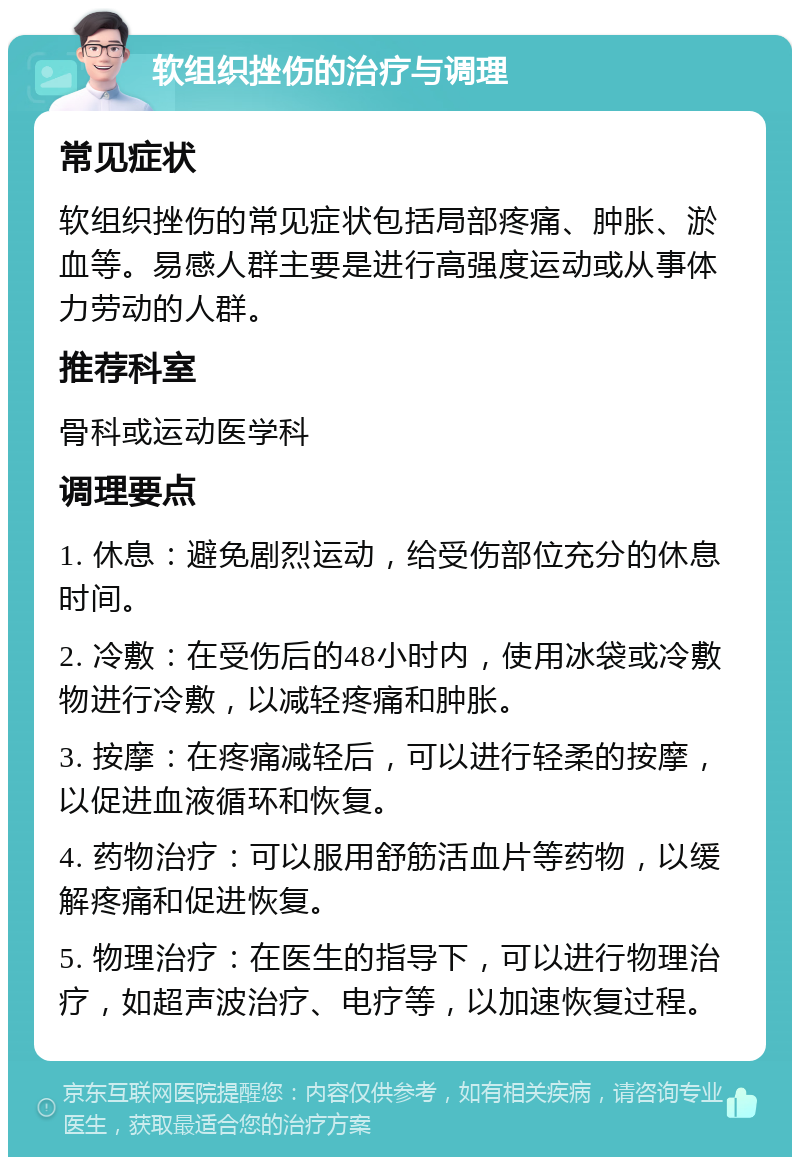 软组织挫伤的治疗与调理 常见症状 软组织挫伤的常见症状包括局部疼痛、肿胀、淤血等。易感人群主要是进行高强度运动或从事体力劳动的人群。 推荐科室 骨科或运动医学科 调理要点 1. 休息：避免剧烈运动，给受伤部位充分的休息时间。 2. 冷敷：在受伤后的48小时内，使用冰袋或冷敷物进行冷敷，以减轻疼痛和肿胀。 3. 按摩：在疼痛减轻后，可以进行轻柔的按摩，以促进血液循环和恢复。 4. 药物治疗：可以服用舒筋活血片等药物，以缓解疼痛和促进恢复。 5. 物理治疗：在医生的指导下，可以进行物理治疗，如超声波治疗、电疗等，以加速恢复过程。