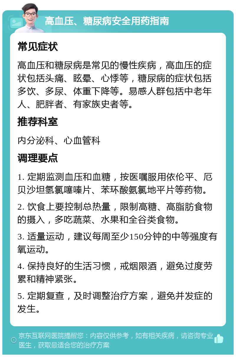 高血压、糖尿病安全用药指南 常见症状 高血压和糖尿病是常见的慢性疾病，高血压的症状包括头痛、眩晕、心悸等，糖尿病的症状包括多饮、多尿、体重下降等。易感人群包括中老年人、肥胖者、有家族史者等。 推荐科室 内分泌科、心血管科 调理要点 1. 定期监测血压和血糖，按医嘱服用依伦平、厄贝沙坦氢氯噻嗪片、苯环酸氨氯地平片等药物。 2. 饮食上要控制总热量，限制高糖、高脂肪食物的摄入，多吃蔬菜、水果和全谷类食物。 3. 适量运动，建议每周至少150分钟的中等强度有氧运动。 4. 保持良好的生活习惯，戒烟限酒，避免过度劳累和精神紧张。 5. 定期复查，及时调整治疗方案，避免并发症的发生。