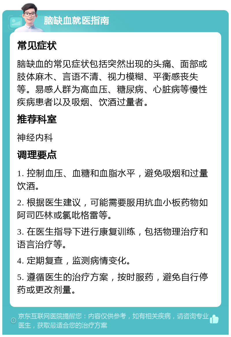 脑缺血就医指南 常见症状 脑缺血的常见症状包括突然出现的头痛、面部或肢体麻木、言语不清、视力模糊、平衡感丧失等。易感人群为高血压、糖尿病、心脏病等慢性疾病患者以及吸烟、饮酒过量者。 推荐科室 神经内科 调理要点 1. 控制血压、血糖和血脂水平，避免吸烟和过量饮酒。 2. 根据医生建议，可能需要服用抗血小板药物如阿司匹林或氯吡格雷等。 3. 在医生指导下进行康复训练，包括物理治疗和语言治疗等。 4. 定期复查，监测病情变化。 5. 遵循医生的治疗方案，按时服药，避免自行停药或更改剂量。