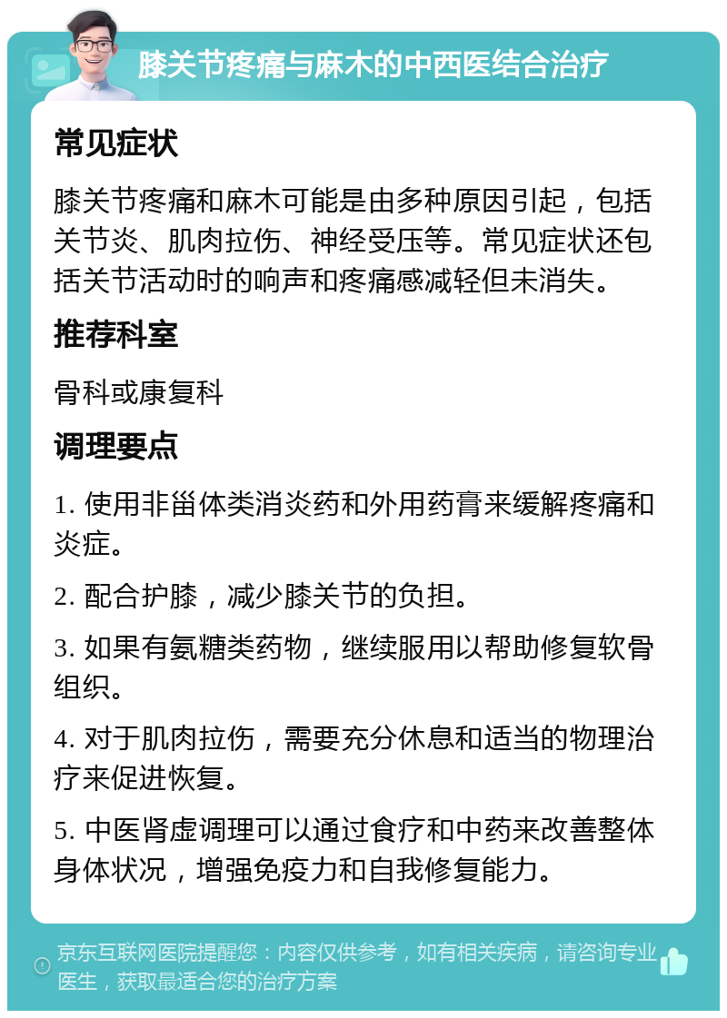 膝关节疼痛与麻木的中西医结合治疗 常见症状 膝关节疼痛和麻木可能是由多种原因引起，包括关节炎、肌肉拉伤、神经受压等。常见症状还包括关节活动时的响声和疼痛感减轻但未消失。 推荐科室 骨科或康复科 调理要点 1. 使用非甾体类消炎药和外用药膏来缓解疼痛和炎症。 2. 配合护膝，减少膝关节的负担。 3. 如果有氨糖类药物，继续服用以帮助修复软骨组织。 4. 对于肌肉拉伤，需要充分休息和适当的物理治疗来促进恢复。 5. 中医肾虚调理可以通过食疗和中药来改善整体身体状况，增强免疫力和自我修复能力。