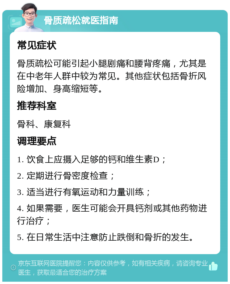 骨质疏松就医指南 常见症状 骨质疏松可能引起小腿剧痛和腰背疼痛，尤其是在中老年人群中较为常见。其他症状包括骨折风险增加、身高缩短等。 推荐科室 骨科、康复科 调理要点 1. 饮食上应摄入足够的钙和维生素D； 2. 定期进行骨密度检查； 3. 适当进行有氧运动和力量训练； 4. 如果需要，医生可能会开具钙剂或其他药物进行治疗； 5. 在日常生活中注意防止跌倒和骨折的发生。