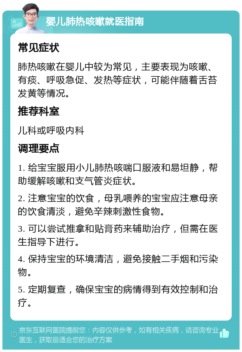 婴儿肺热咳嗽就医指南 常见症状 肺热咳嗽在婴儿中较为常见，主要表现为咳嗽、有痰、呼吸急促、发热等症状，可能伴随着舌苔发黄等情况。 推荐科室 儿科或呼吸内科 调理要点 1. 给宝宝服用小儿肺热咳喘口服液和易坦静，帮助缓解咳嗽和支气管炎症状。 2. 注意宝宝的饮食，母乳喂养的宝宝应注意母亲的饮食清淡，避免辛辣刺激性食物。 3. 可以尝试推拿和贴膏药来辅助治疗，但需在医生指导下进行。 4. 保持宝宝的环境清洁，避免接触二手烟和污染物。 5. 定期复查，确保宝宝的病情得到有效控制和治疗。