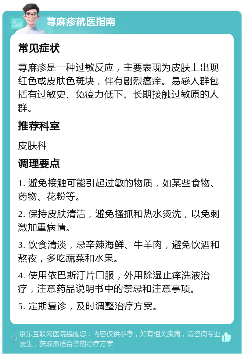 荨麻疹就医指南 常见症状 荨麻疹是一种过敏反应，主要表现为皮肤上出现红色或皮肤色斑块，伴有剧烈瘙痒。易感人群包括有过敏史、免疫力低下、长期接触过敏原的人群。 推荐科室 皮肤科 调理要点 1. 避免接触可能引起过敏的物质，如某些食物、药物、花粉等。 2. 保持皮肤清洁，避免搔抓和热水烫洗，以免刺激加重病情。 3. 饮食清淡，忌辛辣海鲜、牛羊肉，避免饮酒和熬夜，多吃蔬菜和水果。 4. 使用依巴斯汀片口服，外用除湿止痒洗液治疗，注意药品说明书中的禁忌和注意事项。 5. 定期复诊，及时调整治疗方案。