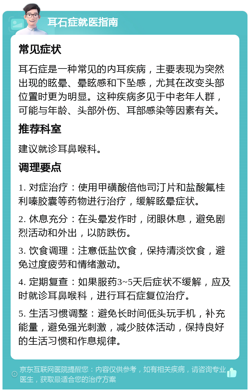 耳石症就医指南 常见症状 耳石症是一种常见的内耳疾病，主要表现为突然出现的眩晕、晕眩感和下坠感，尤其在改变头部位置时更为明显。这种疾病多见于中老年人群，可能与年龄、头部外伤、耳部感染等因素有关。 推荐科室 建议就诊耳鼻喉科。 调理要点 1. 对症治疗：使用甲磺酸倍他司汀片和盐酸氟桂利嗪胶囊等药物进行治疗，缓解眩晕症状。 2. 休息充分：在头晕发作时，闭眼休息，避免剧烈活动和外出，以防跌伤。 3. 饮食调理：注意低盐饮食，保持清淡饮食，避免过度疲劳和情绪激动。 4. 定期复查：如果服药3~5天后症状不缓解，应及时就诊耳鼻喉科，进行耳石症复位治疗。 5. 生活习惯调整：避免长时间低头玩手机，补充能量，避免强光刺激，减少肢体活动，保持良好的生活习惯和作息规律。