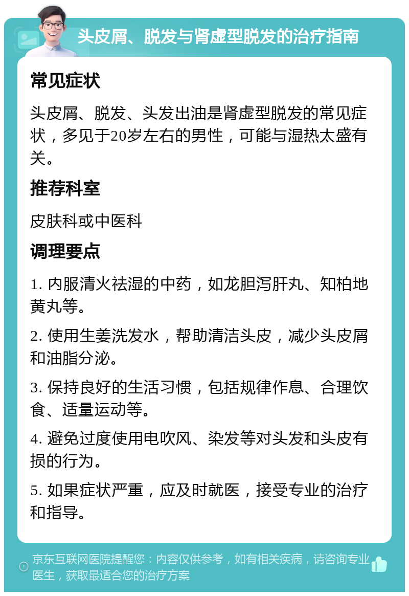 头皮屑、脱发与肾虚型脱发的治疗指南 常见症状 头皮屑、脱发、头发出油是肾虚型脱发的常见症状，多见于20岁左右的男性，可能与湿热太盛有关。 推荐科室 皮肤科或中医科 调理要点 1. 内服清火祛湿的中药，如龙胆泻肝丸、知柏地黄丸等。 2. 使用生姜洗发水，帮助清洁头皮，减少头皮屑和油脂分泌。 3. 保持良好的生活习惯，包括规律作息、合理饮食、适量运动等。 4. 避免过度使用电吹风、染发等对头发和头皮有损的行为。 5. 如果症状严重，应及时就医，接受专业的治疗和指导。