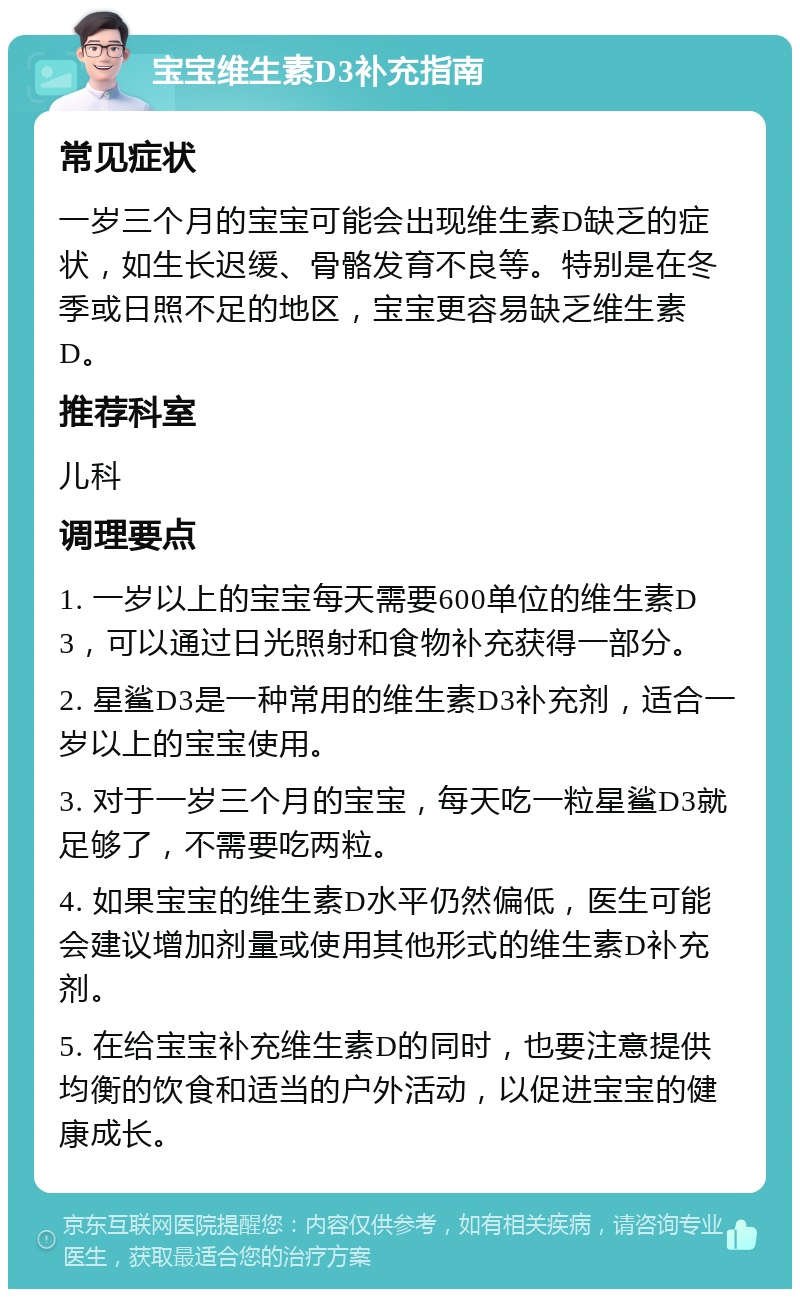 宝宝维生素D3补充指南 常见症状 一岁三个月的宝宝可能会出现维生素D缺乏的症状，如生长迟缓、骨骼发育不良等。特别是在冬季或日照不足的地区，宝宝更容易缺乏维生素D。 推荐科室 儿科 调理要点 1. 一岁以上的宝宝每天需要600单位的维生素D3，可以通过日光照射和食物补充获得一部分。 2. 星鲨D3是一种常用的维生素D3补充剂，适合一岁以上的宝宝使用。 3. 对于一岁三个月的宝宝，每天吃一粒星鲨D3就足够了，不需要吃两粒。 4. 如果宝宝的维生素D水平仍然偏低，医生可能会建议增加剂量或使用其他形式的维生素D补充剂。 5. 在给宝宝补充维生素D的同时，也要注意提供均衡的饮食和适当的户外活动，以促进宝宝的健康成长。