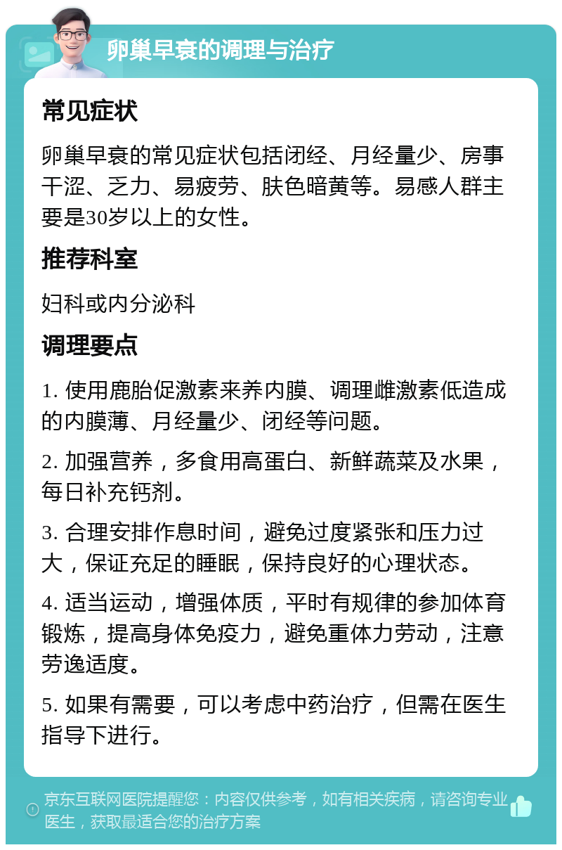 卵巢早衰的调理与治疗 常见症状 卵巢早衰的常见症状包括闭经、月经量少、房事干涩、乏力、易疲劳、肤色暗黄等。易感人群主要是30岁以上的女性。 推荐科室 妇科或内分泌科 调理要点 1. 使用鹿胎促激素来养内膜、调理雌激素低造成的内膜薄、月经量少、闭经等问题。 2. 加强营养，多食用高蛋白、新鲜蔬菜及水果，每日补充钙剂。 3. 合理安排作息时间，避免过度紧张和压力过大，保证充足的睡眠，保持良好的心理状态。 4. 适当运动，增强体质，平时有规律的参加体育锻炼，提高身体免疫力，避免重体力劳动，注意劳逸适度。 5. 如果有需要，可以考虑中药治疗，但需在医生指导下进行。