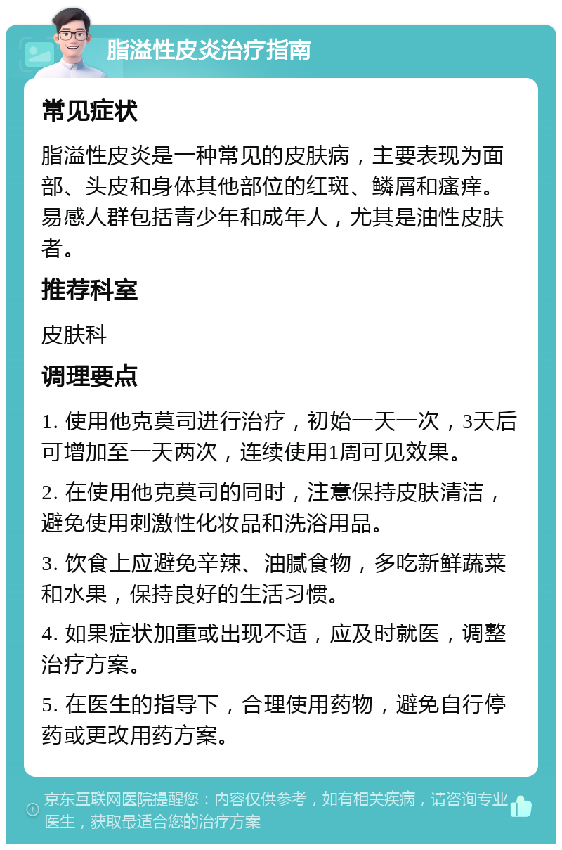 脂溢性皮炎治疗指南 常见症状 脂溢性皮炎是一种常见的皮肤病，主要表现为面部、头皮和身体其他部位的红斑、鳞屑和瘙痒。易感人群包括青少年和成年人，尤其是油性皮肤者。 推荐科室 皮肤科 调理要点 1. 使用他克莫司进行治疗，初始一天一次，3天后可增加至一天两次，连续使用1周可见效果。 2. 在使用他克莫司的同时，注意保持皮肤清洁，避免使用刺激性化妆品和洗浴用品。 3. 饮食上应避免辛辣、油腻食物，多吃新鲜蔬菜和水果，保持良好的生活习惯。 4. 如果症状加重或出现不适，应及时就医，调整治疗方案。 5. 在医生的指导下，合理使用药物，避免自行停药或更改用药方案。