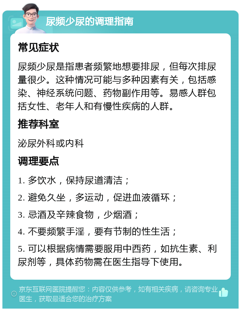 尿频少尿的调理指南 常见症状 尿频少尿是指患者频繁地想要排尿，但每次排尿量很少。这种情况可能与多种因素有关，包括感染、神经系统问题、药物副作用等。易感人群包括女性、老年人和有慢性疾病的人群。 推荐科室 泌尿外科或内科 调理要点 1. 多饮水，保持尿道清洁； 2. 避免久坐，多运动，促进血液循环； 3. 忌酒及辛辣食物，少烟酒； 4. 不要频繁手淫，要有节制的性生活； 5. 可以根据病情需要服用中西药，如抗生素、利尿剂等，具体药物需在医生指导下使用。