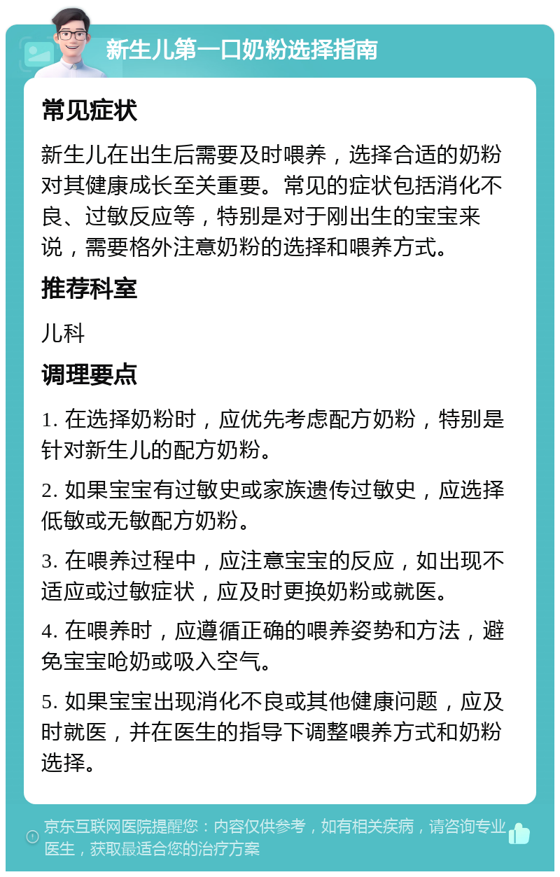 新生儿第一口奶粉选择指南 常见症状 新生儿在出生后需要及时喂养，选择合适的奶粉对其健康成长至关重要。常见的症状包括消化不良、过敏反应等，特别是对于刚出生的宝宝来说，需要格外注意奶粉的选择和喂养方式。 推荐科室 儿科 调理要点 1. 在选择奶粉时，应优先考虑配方奶粉，特别是针对新生儿的配方奶粉。 2. 如果宝宝有过敏史或家族遗传过敏史，应选择低敏或无敏配方奶粉。 3. 在喂养过程中，应注意宝宝的反应，如出现不适应或过敏症状，应及时更换奶粉或就医。 4. 在喂养时，应遵循正确的喂养姿势和方法，避免宝宝呛奶或吸入空气。 5. 如果宝宝出现消化不良或其他健康问题，应及时就医，并在医生的指导下调整喂养方式和奶粉选择。