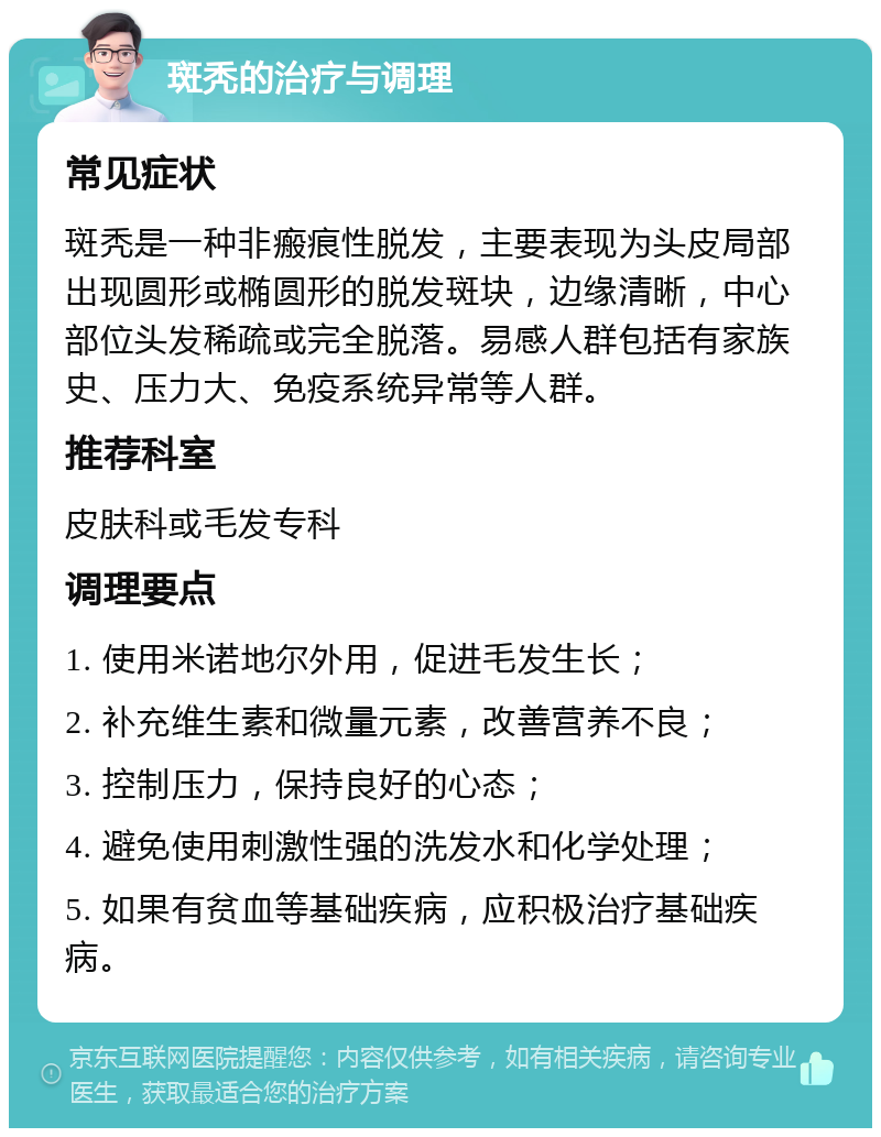 斑秃的治疗与调理 常见症状 斑秃是一种非瘢痕性脱发，主要表现为头皮局部出现圆形或椭圆形的脱发斑块，边缘清晰，中心部位头发稀疏或完全脱落。易感人群包括有家族史、压力大、免疫系统异常等人群。 推荐科室 皮肤科或毛发专科 调理要点 1. 使用米诺地尔外用，促进毛发生长； 2. 补充维生素和微量元素，改善营养不良； 3. 控制压力，保持良好的心态； 4. 避免使用刺激性强的洗发水和化学处理； 5. 如果有贫血等基础疾病，应积极治疗基础疾病。