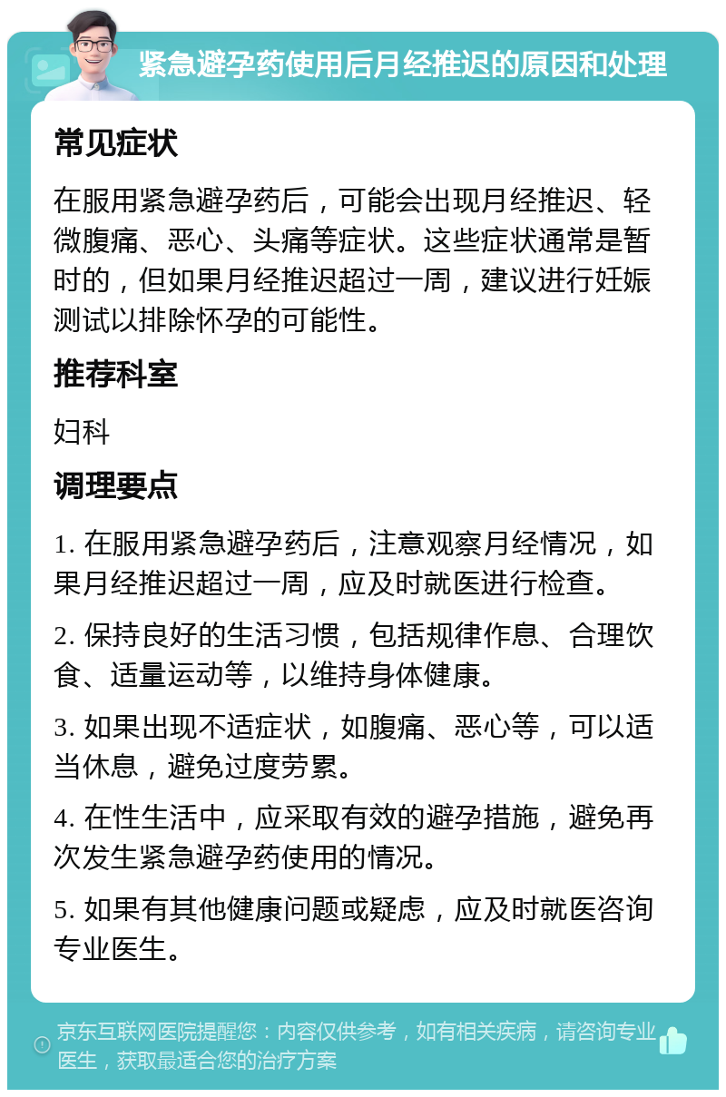 紧急避孕药使用后月经推迟的原因和处理 常见症状 在服用紧急避孕药后，可能会出现月经推迟、轻微腹痛、恶心、头痛等症状。这些症状通常是暂时的，但如果月经推迟超过一周，建议进行妊娠测试以排除怀孕的可能性。 推荐科室 妇科 调理要点 1. 在服用紧急避孕药后，注意观察月经情况，如果月经推迟超过一周，应及时就医进行检查。 2. 保持良好的生活习惯，包括规律作息、合理饮食、适量运动等，以维持身体健康。 3. 如果出现不适症状，如腹痛、恶心等，可以适当休息，避免过度劳累。 4. 在性生活中，应采取有效的避孕措施，避免再次发生紧急避孕药使用的情况。 5. 如果有其他健康问题或疑虑，应及时就医咨询专业医生。