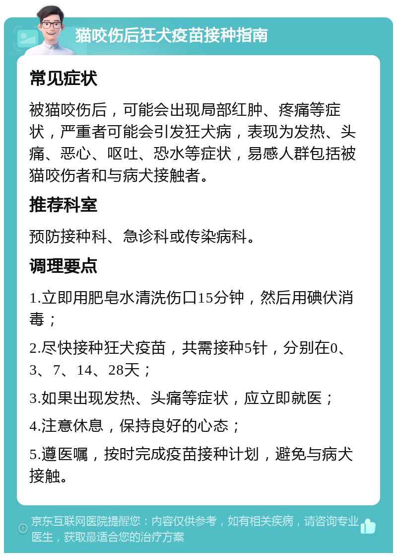 猫咬伤后狂犬疫苗接种指南 常见症状 被猫咬伤后，可能会出现局部红肿、疼痛等症状，严重者可能会引发狂犬病，表现为发热、头痛、恶心、呕吐、恐水等症状，易感人群包括被猫咬伤者和与病犬接触者。 推荐科室 预防接种科、急诊科或传染病科。 调理要点 1.立即用肥皂水清洗伤口15分钟，然后用碘伏消毒； 2.尽快接种狂犬疫苗，共需接种5针，分别在0、3、7、14、28天； 3.如果出现发热、头痛等症状，应立即就医； 4.注意休息，保持良好的心态； 5.遵医嘱，按时完成疫苗接种计划，避免与病犬接触。