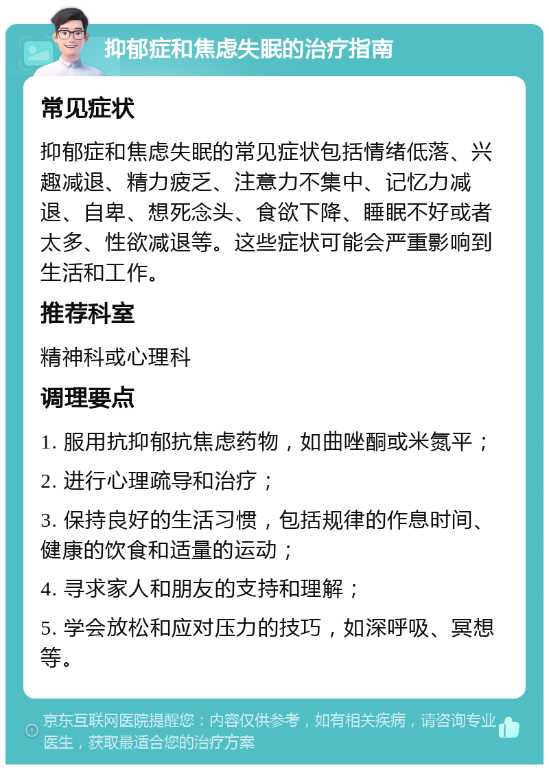 抑郁症和焦虑失眠的治疗指南 常见症状 抑郁症和焦虑失眠的常见症状包括情绪低落、兴趣减退、精力疲乏、注意力不集中、记忆力减退、自卑、想死念头、食欲下降、睡眠不好或者太多、性欲减退等。这些症状可能会严重影响到生活和工作。 推荐科室 精神科或心理科 调理要点 1. 服用抗抑郁抗焦虑药物，如曲唑酮或米氮平； 2. 进行心理疏导和治疗； 3. 保持良好的生活习惯，包括规律的作息时间、健康的饮食和适量的运动； 4. 寻求家人和朋友的支持和理解； 5. 学会放松和应对压力的技巧，如深呼吸、冥想等。