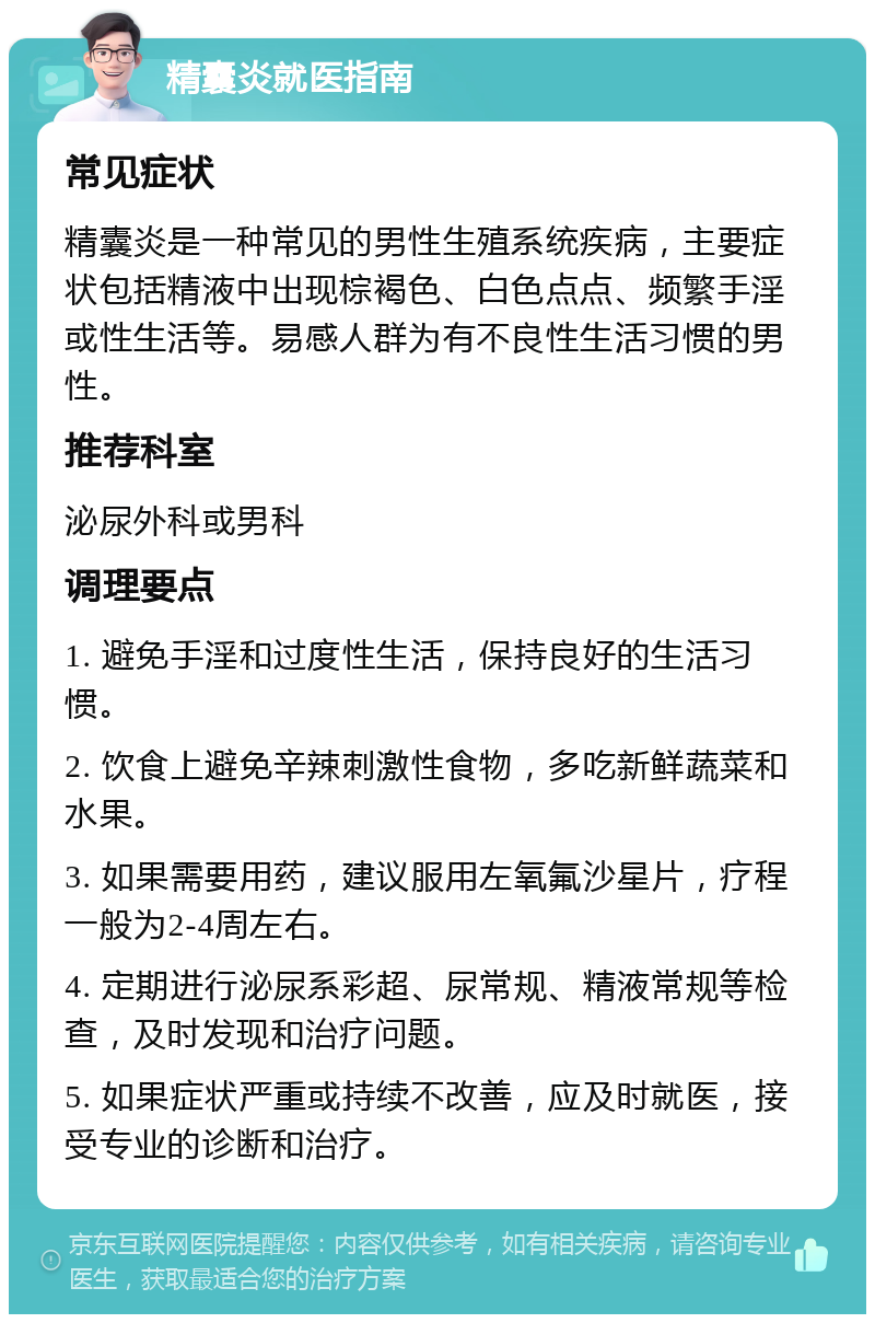 精囊炎就医指南 常见症状 精囊炎是一种常见的男性生殖系统疾病，主要症状包括精液中出现棕褐色、白色点点、频繁手淫或性生活等。易感人群为有不良性生活习惯的男性。 推荐科室 泌尿外科或男科 调理要点 1. 避免手淫和过度性生活，保持良好的生活习惯。 2. 饮食上避免辛辣刺激性食物，多吃新鲜蔬菜和水果。 3. 如果需要用药，建议服用左氧氟沙星片，疗程一般为2-4周左右。 4. 定期进行泌尿系彩超、尿常规、精液常规等检查，及时发现和治疗问题。 5. 如果症状严重或持续不改善，应及时就医，接受专业的诊断和治疗。