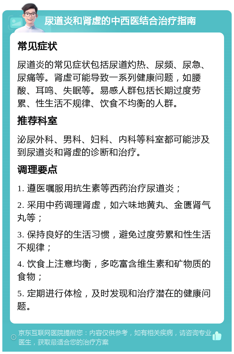 尿道炎和肾虚的中西医结合治疗指南 常见症状 尿道炎的常见症状包括尿道灼热、尿频、尿急、尿痛等。肾虚可能导致一系列健康问题，如腰酸、耳鸣、失眠等。易感人群包括长期过度劳累、性生活不规律、饮食不均衡的人群。 推荐科室 泌尿外科、男科、妇科、内科等科室都可能涉及到尿道炎和肾虚的诊断和治疗。 调理要点 1. 遵医嘱服用抗生素等西药治疗尿道炎； 2. 采用中药调理肾虚，如六味地黄丸、金匮肾气丸等； 3. 保持良好的生活习惯，避免过度劳累和性生活不规律； 4. 饮食上注意均衡，多吃富含维生素和矿物质的食物； 5. 定期进行体检，及时发现和治疗潜在的健康问题。