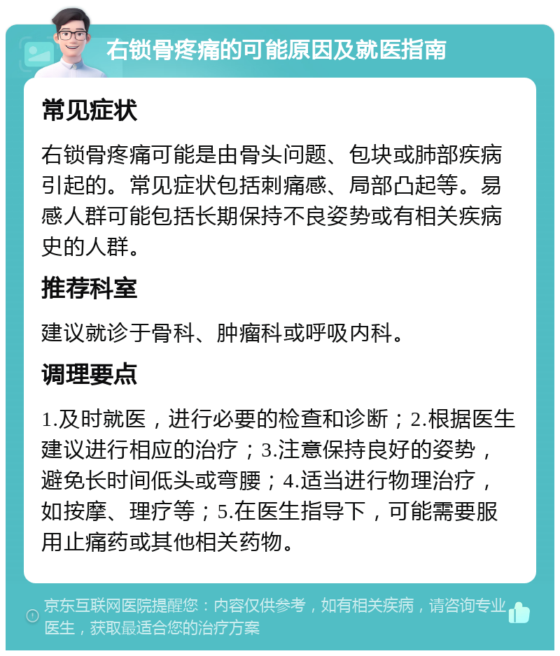 右锁骨疼痛的可能原因及就医指南 常见症状 右锁骨疼痛可能是由骨头问题、包块或肺部疾病引起的。常见症状包括刺痛感、局部凸起等。易感人群可能包括长期保持不良姿势或有相关疾病史的人群。 推荐科室 建议就诊于骨科、肿瘤科或呼吸内科。 调理要点 1.及时就医，进行必要的检查和诊断；2.根据医生建议进行相应的治疗；3.注意保持良好的姿势，避免长时间低头或弯腰；4.适当进行物理治疗，如按摩、理疗等；5.在医生指导下，可能需要服用止痛药或其他相关药物。