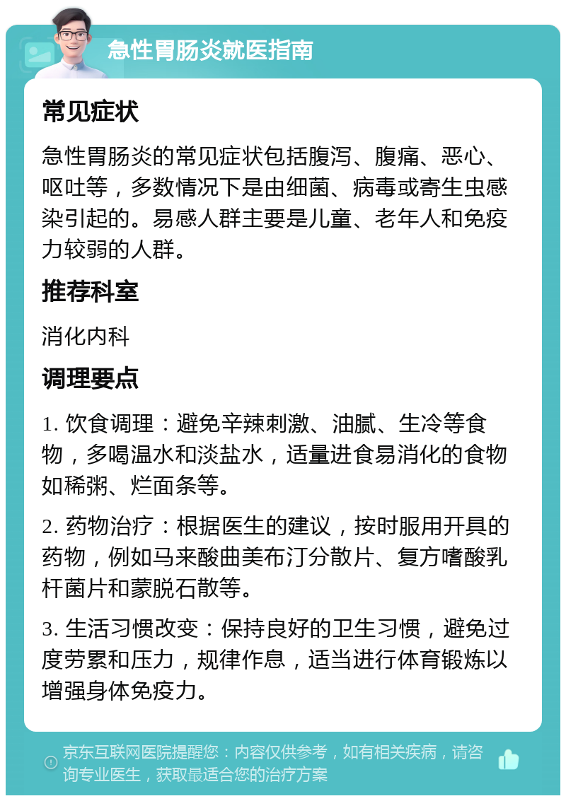 急性胃肠炎就医指南 常见症状 急性胃肠炎的常见症状包括腹泻、腹痛、恶心、呕吐等，多数情况下是由细菌、病毒或寄生虫感染引起的。易感人群主要是儿童、老年人和免疫力较弱的人群。 推荐科室 消化内科 调理要点 1. 饮食调理：避免辛辣刺激、油腻、生冷等食物，多喝温水和淡盐水，适量进食易消化的食物如稀粥、烂面条等。 2. 药物治疗：根据医生的建议，按时服用开具的药物，例如马来酸曲美布汀分散片、复方嗜酸乳杆菌片和蒙脱石散等。 3. 生活习惯改变：保持良好的卫生习惯，避免过度劳累和压力，规律作息，适当进行体育锻炼以增强身体免疫力。