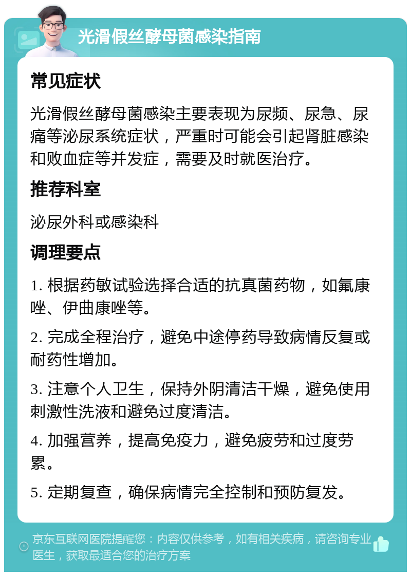 光滑假丝酵母菌感染指南 常见症状 光滑假丝酵母菌感染主要表现为尿频、尿急、尿痛等泌尿系统症状，严重时可能会引起肾脏感染和败血症等并发症，需要及时就医治疗。 推荐科室 泌尿外科或感染科 调理要点 1. 根据药敏试验选择合适的抗真菌药物，如氟康唑、伊曲康唑等。 2. 完成全程治疗，避免中途停药导致病情反复或耐药性增加。 3. 注意个人卫生，保持外阴清洁干燥，避免使用刺激性洗液和避免过度清洁。 4. 加强营养，提高免疫力，避免疲劳和过度劳累。 5. 定期复查，确保病情完全控制和预防复发。