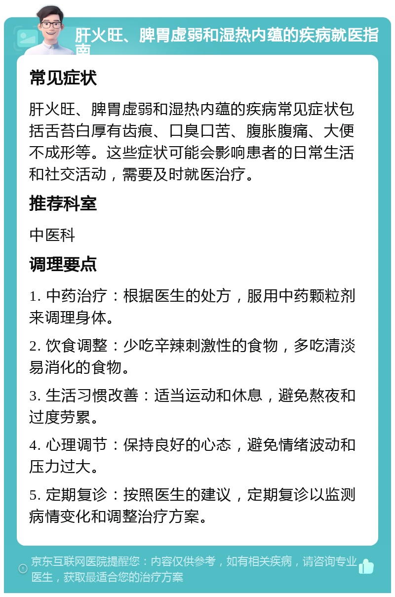 肝火旺、脾胃虚弱和湿热内蕴的疾病就医指南 常见症状 肝火旺、脾胃虚弱和湿热内蕴的疾病常见症状包括舌苔白厚有齿痕、口臭口苦、腹胀腹痛、大便不成形等。这些症状可能会影响患者的日常生活和社交活动，需要及时就医治疗。 推荐科室 中医科 调理要点 1. 中药治疗：根据医生的处方，服用中药颗粒剂来调理身体。 2. 饮食调整：少吃辛辣刺激性的食物，多吃清淡易消化的食物。 3. 生活习惯改善：适当运动和休息，避免熬夜和过度劳累。 4. 心理调节：保持良好的心态，避免情绪波动和压力过大。 5. 定期复诊：按照医生的建议，定期复诊以监测病情变化和调整治疗方案。