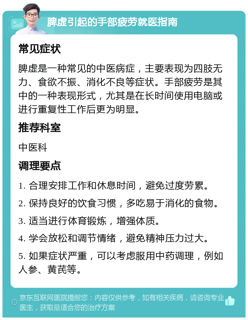 脾虚引起的手部疲劳就医指南 常见症状 脾虚是一种常见的中医病症，主要表现为四肢无力、食欲不振、消化不良等症状。手部疲劳是其中的一种表现形式，尤其是在长时间使用电脑或进行重复性工作后更为明显。 推荐科室 中医科 调理要点 1. 合理安排工作和休息时间，避免过度劳累。 2. 保持良好的饮食习惯，多吃易于消化的食物。 3. 适当进行体育锻炼，增强体质。 4. 学会放松和调节情绪，避免精神压力过大。 5. 如果症状严重，可以考虑服用中药调理，例如人参、黄芪等。