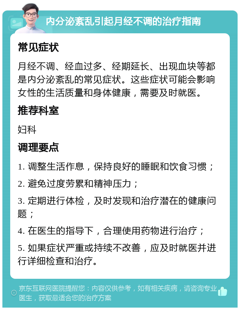 内分泌紊乱引起月经不调的治疗指南 常见症状 月经不调、经血过多、经期延长、出现血块等都是内分泌紊乱的常见症状。这些症状可能会影响女性的生活质量和身体健康，需要及时就医。 推荐科室 妇科 调理要点 1. 调整生活作息，保持良好的睡眠和饮食习惯； 2. 避免过度劳累和精神压力； 3. 定期进行体检，及时发现和治疗潜在的健康问题； 4. 在医生的指导下，合理使用药物进行治疗； 5. 如果症状严重或持续不改善，应及时就医并进行详细检查和治疗。