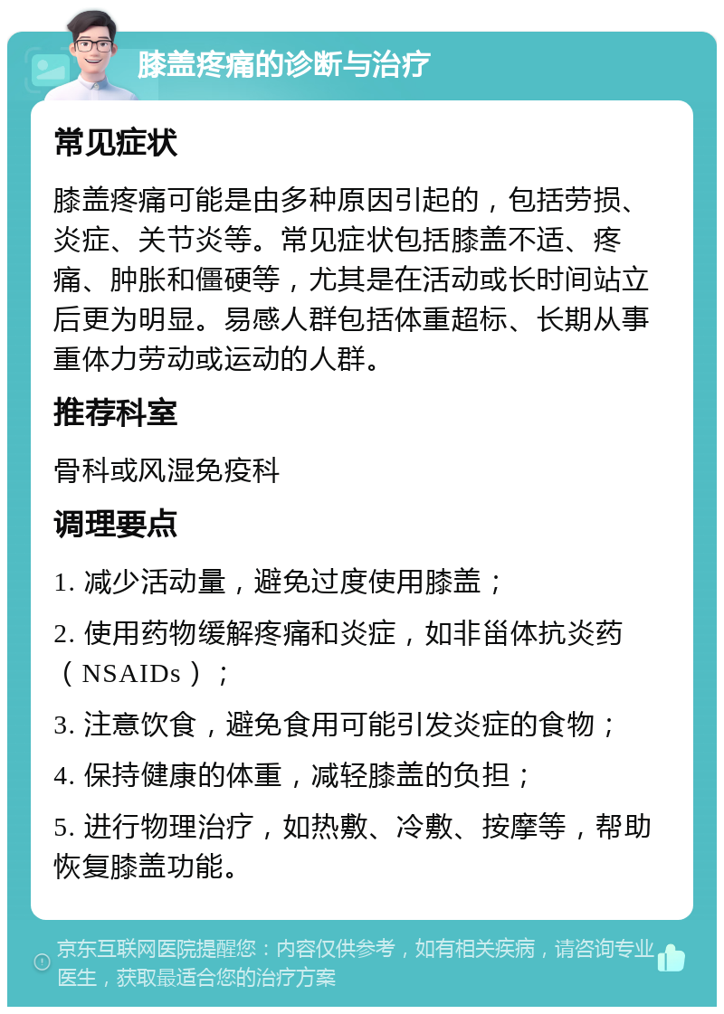 膝盖疼痛的诊断与治疗 常见症状 膝盖疼痛可能是由多种原因引起的，包括劳损、炎症、关节炎等。常见症状包括膝盖不适、疼痛、肿胀和僵硬等，尤其是在活动或长时间站立后更为明显。易感人群包括体重超标、长期从事重体力劳动或运动的人群。 推荐科室 骨科或风湿免疫科 调理要点 1. 减少活动量，避免过度使用膝盖； 2. 使用药物缓解疼痛和炎症，如非甾体抗炎药（NSAIDs）； 3. 注意饮食，避免食用可能引发炎症的食物； 4. 保持健康的体重，减轻膝盖的负担； 5. 进行物理治疗，如热敷、冷敷、按摩等，帮助恢复膝盖功能。