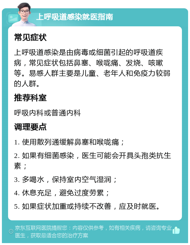 上呼吸道感染就医指南 常见症状 上呼吸道感染是由病毒或细菌引起的呼吸道疾病，常见症状包括鼻塞、喉咙痛、发烧、咳嗽等。易感人群主要是儿童、老年人和免疫力较弱的人群。 推荐科室 呼吸内科或普通内科 调理要点 1. 使用散列通缓解鼻塞和喉咙痛； 2. 如果有细菌感染，医生可能会开具头孢类抗生素； 3. 多喝水，保持室内空气湿润； 4. 休息充足，避免过度劳累； 5. 如果症状加重或持续不改善，应及时就医。