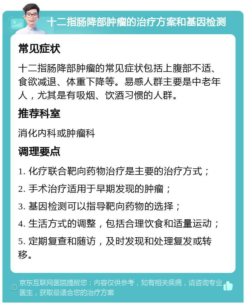 十二指肠降部肿瘤的治疗方案和基因检测 常见症状 十二指肠降部肿瘤的常见症状包括上腹部不适、食欲减退、体重下降等。易感人群主要是中老年人，尤其是有吸烟、饮酒习惯的人群。 推荐科室 消化内科或肿瘤科 调理要点 1. 化疗联合靶向药物治疗是主要的治疗方式； 2. 手术治疗适用于早期发现的肿瘤； 3. 基因检测可以指导靶向药物的选择； 4. 生活方式的调整，包括合理饮食和适量运动； 5. 定期复查和随访，及时发现和处理复发或转移。