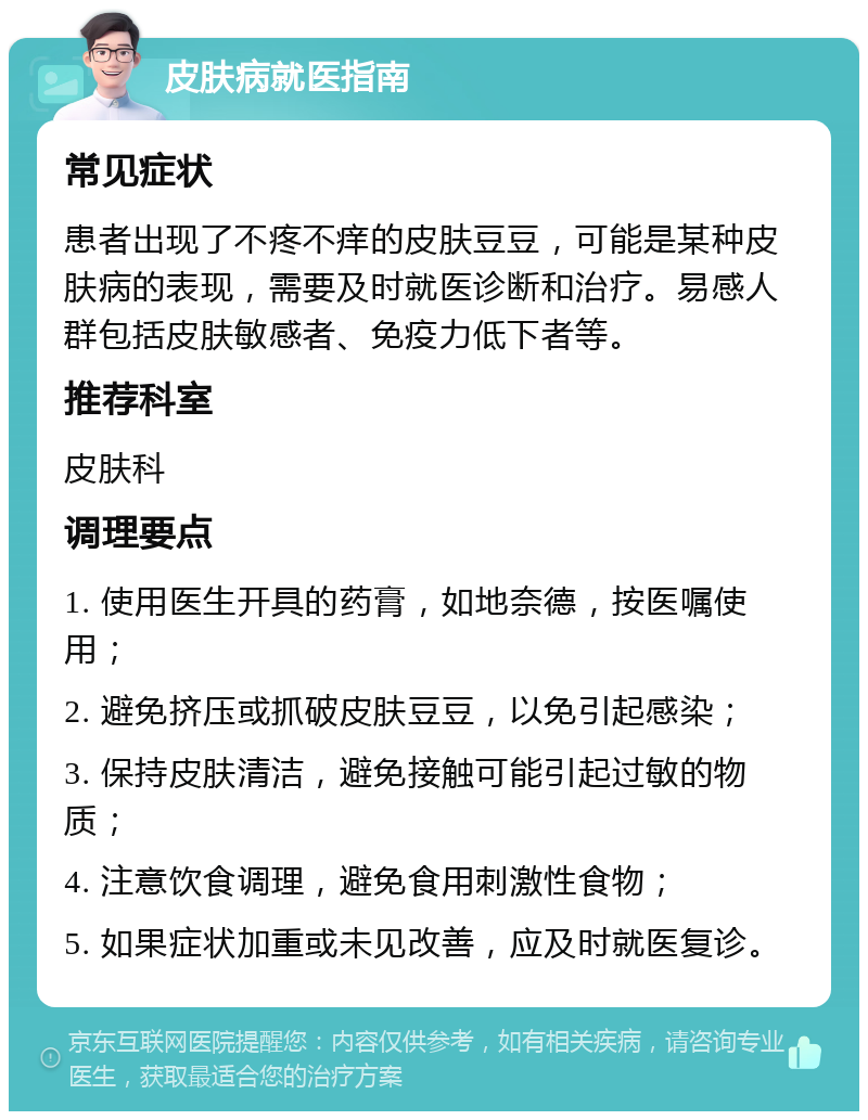 皮肤病就医指南 常见症状 患者出现了不疼不痒的皮肤豆豆，可能是某种皮肤病的表现，需要及时就医诊断和治疗。易感人群包括皮肤敏感者、免疫力低下者等。 推荐科室 皮肤科 调理要点 1. 使用医生开具的药膏，如地奈德，按医嘱使用； 2. 避免挤压或抓破皮肤豆豆，以免引起感染； 3. 保持皮肤清洁，避免接触可能引起过敏的物质； 4. 注意饮食调理，避免食用刺激性食物； 5. 如果症状加重或未见改善，应及时就医复诊。