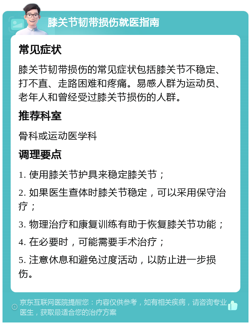 膝关节韧带损伤就医指南 常见症状 膝关节韧带损伤的常见症状包括膝关节不稳定、打不直、走路困难和疼痛。易感人群为运动员、老年人和曾经受过膝关节损伤的人群。 推荐科室 骨科或运动医学科 调理要点 1. 使用膝关节护具来稳定膝关节； 2. 如果医生查体时膝关节稳定，可以采用保守治疗； 3. 物理治疗和康复训练有助于恢复膝关节功能； 4. 在必要时，可能需要手术治疗； 5. 注意休息和避免过度活动，以防止进一步损伤。