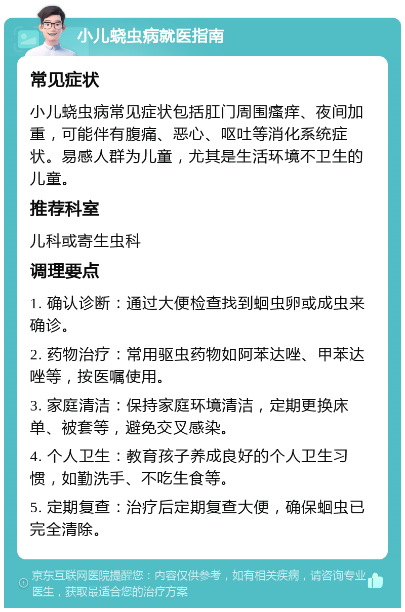 小儿蛲虫病就医指南 常见症状 小儿蛲虫病常见症状包括肛门周围瘙痒、夜间加重，可能伴有腹痛、恶心、呕吐等消化系统症状。易感人群为儿童，尤其是生活环境不卫生的儿童。 推荐科室 儿科或寄生虫科 调理要点 1. 确认诊断：通过大便检查找到蛔虫卵或成虫来确诊。 2. 药物治疗：常用驱虫药物如阿苯达唑、甲苯达唑等，按医嘱使用。 3. 家庭清洁：保持家庭环境清洁，定期更换床单、被套等，避免交叉感染。 4. 个人卫生：教育孩子养成良好的个人卫生习惯，如勤洗手、不吃生食等。 5. 定期复查：治疗后定期复查大便，确保蛔虫已完全清除。