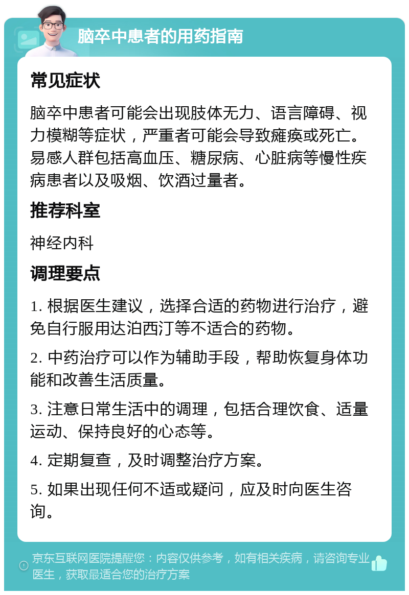 脑卒中患者的用药指南 常见症状 脑卒中患者可能会出现肢体无力、语言障碍、视力模糊等症状，严重者可能会导致瘫痪或死亡。易感人群包括高血压、糖尿病、心脏病等慢性疾病患者以及吸烟、饮酒过量者。 推荐科室 神经内科 调理要点 1. 根据医生建议，选择合适的药物进行治疗，避免自行服用达泊西汀等不适合的药物。 2. 中药治疗可以作为辅助手段，帮助恢复身体功能和改善生活质量。 3. 注意日常生活中的调理，包括合理饮食、适量运动、保持良好的心态等。 4. 定期复查，及时调整治疗方案。 5. 如果出现任何不适或疑问，应及时向医生咨询。