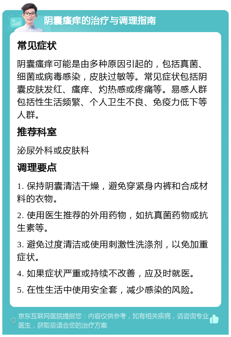 阴囊瘙痒的治疗与调理指南 常见症状 阴囊瘙痒可能是由多种原因引起的，包括真菌、细菌或病毒感染，皮肤过敏等。常见症状包括阴囊皮肤发红、瘙痒、灼热感或疼痛等。易感人群包括性生活频繁、个人卫生不良、免疫力低下等人群。 推荐科室 泌尿外科或皮肤科 调理要点 1. 保持阴囊清洁干燥，避免穿紧身内裤和合成材料的衣物。 2. 使用医生推荐的外用药物，如抗真菌药物或抗生素等。 3. 避免过度清洁或使用刺激性洗涤剂，以免加重症状。 4. 如果症状严重或持续不改善，应及时就医。 5. 在性生活中使用安全套，减少感染的风险。