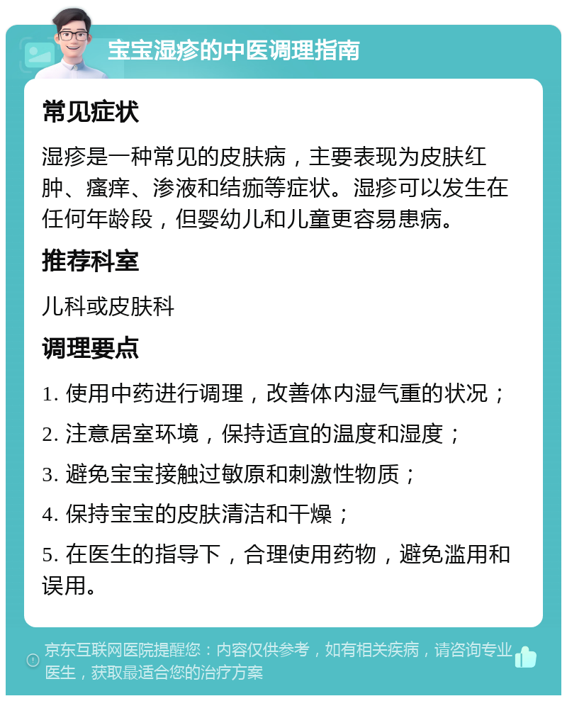 宝宝湿疹的中医调理指南 常见症状 湿疹是一种常见的皮肤病，主要表现为皮肤红肿、瘙痒、渗液和结痂等症状。湿疹可以发生在任何年龄段，但婴幼儿和儿童更容易患病。 推荐科室 儿科或皮肤科 调理要点 1. 使用中药进行调理，改善体内湿气重的状况； 2. 注意居室环境，保持适宜的温度和湿度； 3. 避免宝宝接触过敏原和刺激性物质； 4. 保持宝宝的皮肤清洁和干燥； 5. 在医生的指导下，合理使用药物，避免滥用和误用。