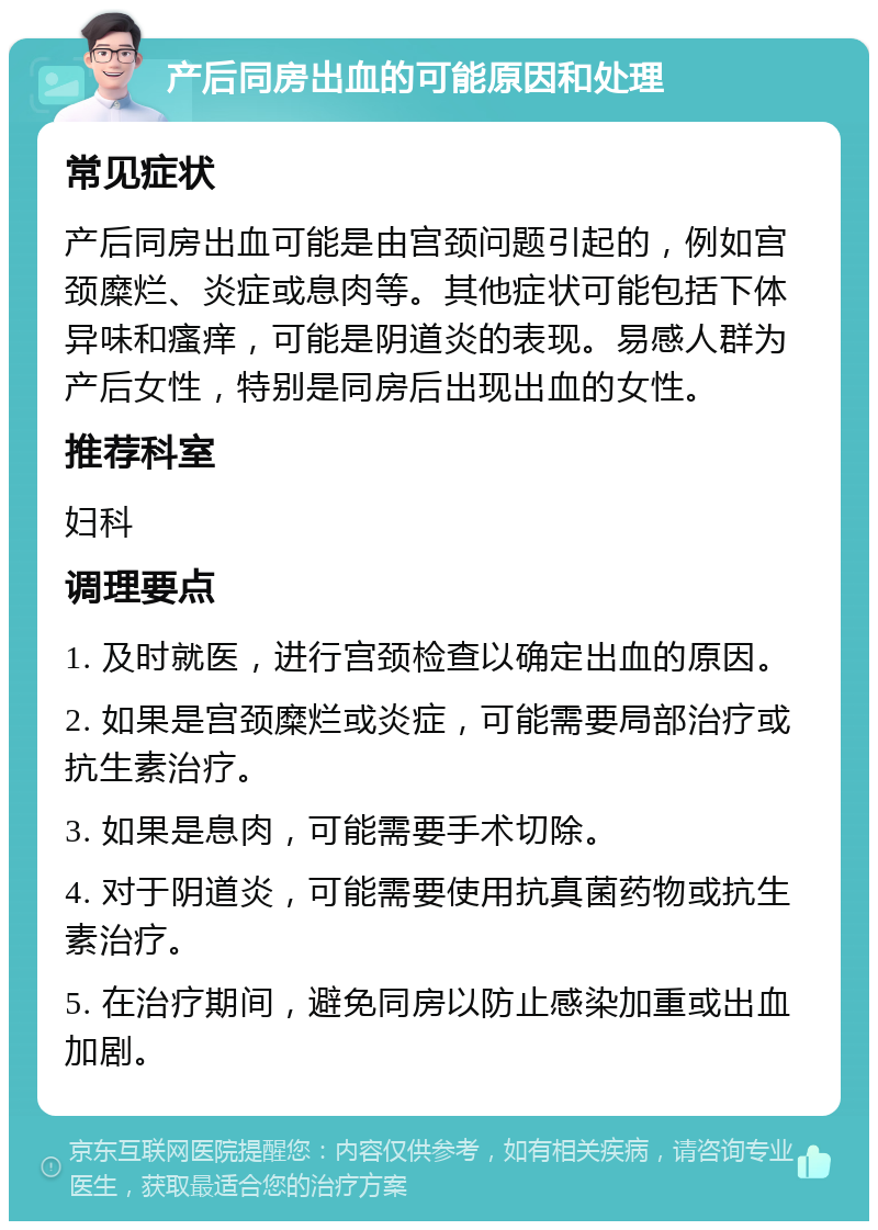 产后同房出血的可能原因和处理 常见症状 产后同房出血可能是由宫颈问题引起的，例如宫颈糜烂、炎症或息肉等。其他症状可能包括下体异味和瘙痒，可能是阴道炎的表现。易感人群为产后女性，特别是同房后出现出血的女性。 推荐科室 妇科 调理要点 1. 及时就医，进行宫颈检查以确定出血的原因。 2. 如果是宫颈糜烂或炎症，可能需要局部治疗或抗生素治疗。 3. 如果是息肉，可能需要手术切除。 4. 对于阴道炎，可能需要使用抗真菌药物或抗生素治疗。 5. 在治疗期间，避免同房以防止感染加重或出血加剧。