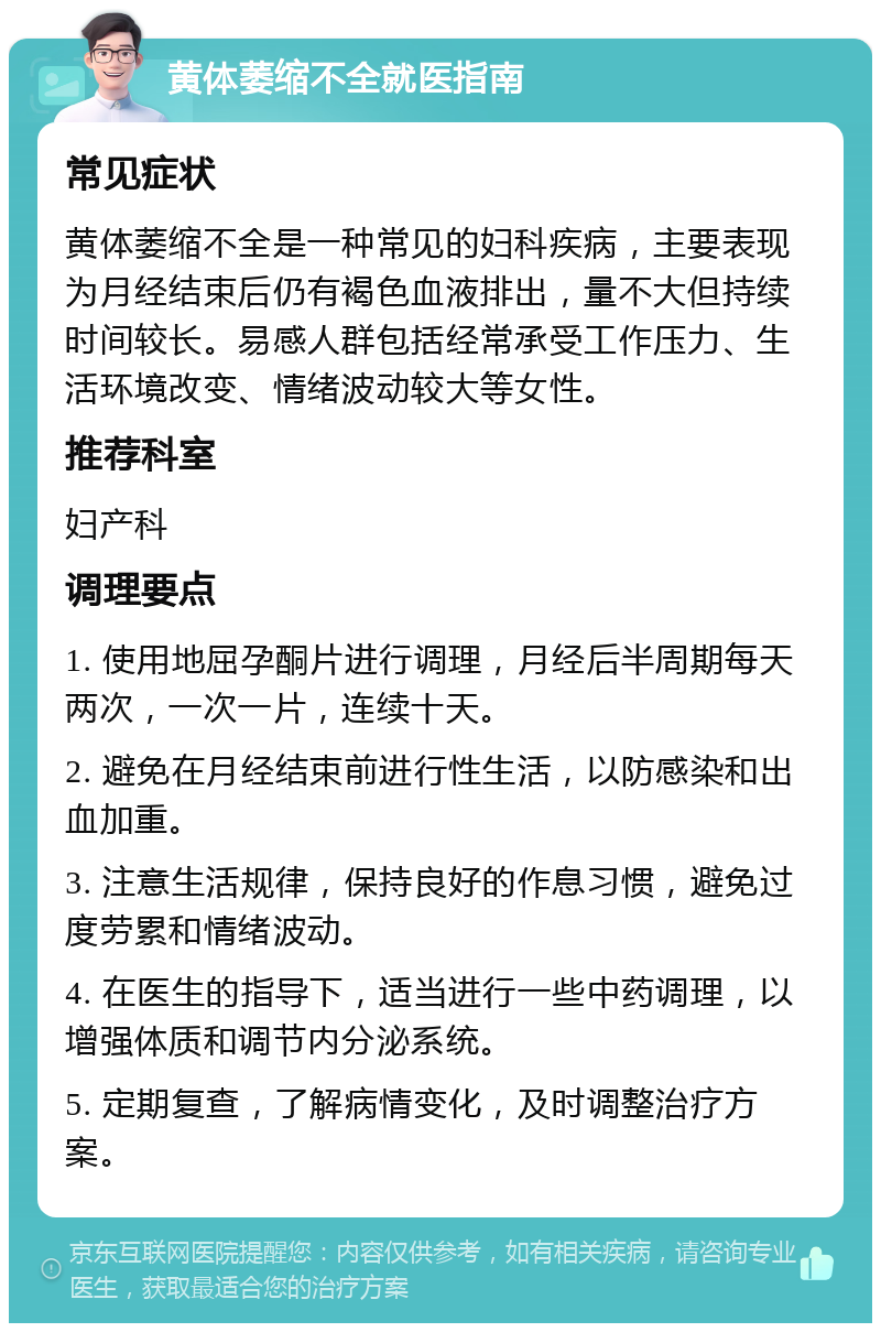 黄体萎缩不全就医指南 常见症状 黄体萎缩不全是一种常见的妇科疾病，主要表现为月经结束后仍有褐色血液排出，量不大但持续时间较长。易感人群包括经常承受工作压力、生活环境改变、情绪波动较大等女性。 推荐科室 妇产科 调理要点 1. 使用地屈孕酮片进行调理，月经后半周期每天两次，一次一片，连续十天。 2. 避免在月经结束前进行性生活，以防感染和出血加重。 3. 注意生活规律，保持良好的作息习惯，避免过度劳累和情绪波动。 4. 在医生的指导下，适当进行一些中药调理，以增强体质和调节内分泌系统。 5. 定期复查，了解病情变化，及时调整治疗方案。