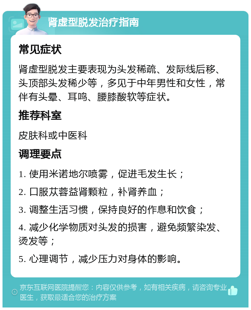 肾虚型脱发治疗指南 常见症状 肾虚型脱发主要表现为头发稀疏、发际线后移、头顶部头发稀少等，多见于中年男性和女性，常伴有头晕、耳鸣、腰膝酸软等症状。 推荐科室 皮肤科或中医科 调理要点 1. 使用米诺地尔喷雾，促进毛发生长； 2. 口服苁蓉益肾颗粒，补肾养血； 3. 调整生活习惯，保持良好的作息和饮食； 4. 减少化学物质对头发的损害，避免频繁染发、烫发等； 5. 心理调节，减少压力对身体的影响。