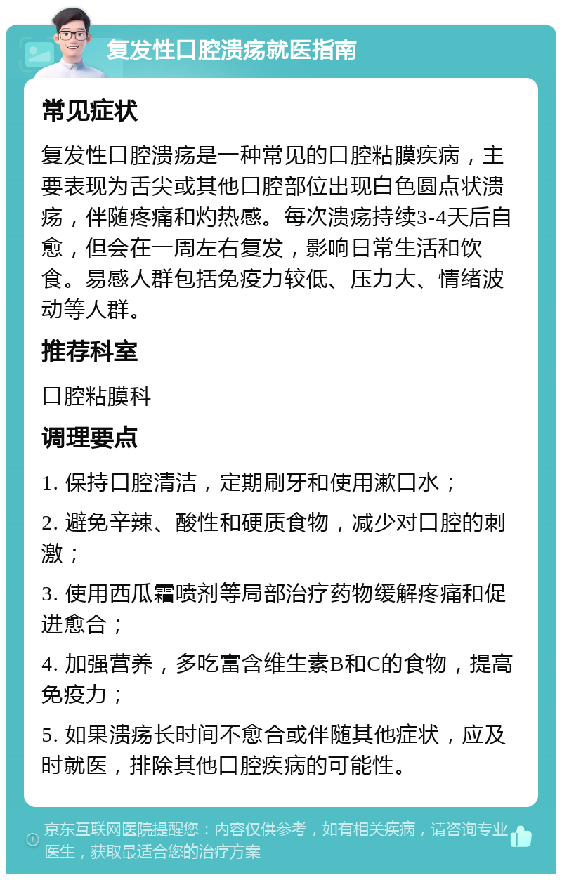 复发性口腔溃疡就医指南 常见症状 复发性口腔溃疡是一种常见的口腔粘膜疾病，主要表现为舌尖或其他口腔部位出现白色圆点状溃疡，伴随疼痛和灼热感。每次溃疡持续3-4天后自愈，但会在一周左右复发，影响日常生活和饮食。易感人群包括免疫力较低、压力大、情绪波动等人群。 推荐科室 口腔粘膜科 调理要点 1. 保持口腔清洁，定期刷牙和使用漱口水； 2. 避免辛辣、酸性和硬质食物，减少对口腔的刺激； 3. 使用西瓜霜喷剂等局部治疗药物缓解疼痛和促进愈合； 4. 加强营养，多吃富含维生素B和C的食物，提高免疫力； 5. 如果溃疡长时间不愈合或伴随其他症状，应及时就医，排除其他口腔疾病的可能性。