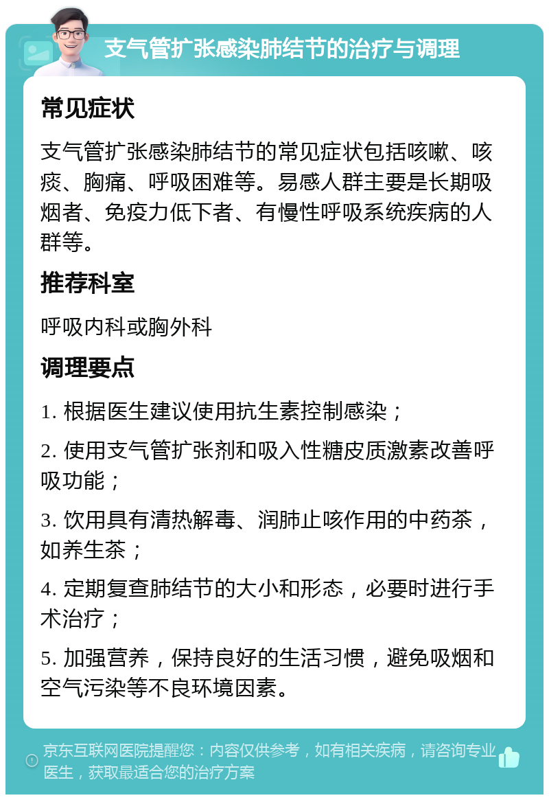 支气管扩张感染肺结节的治疗与调理 常见症状 支气管扩张感染肺结节的常见症状包括咳嗽、咳痰、胸痛、呼吸困难等。易感人群主要是长期吸烟者、免疫力低下者、有慢性呼吸系统疾病的人群等。 推荐科室 呼吸内科或胸外科 调理要点 1. 根据医生建议使用抗生素控制感染； 2. 使用支气管扩张剂和吸入性糖皮质激素改善呼吸功能； 3. 饮用具有清热解毒、润肺止咳作用的中药茶，如养生茶； 4. 定期复查肺结节的大小和形态，必要时进行手术治疗； 5. 加强营养，保持良好的生活习惯，避免吸烟和空气污染等不良环境因素。