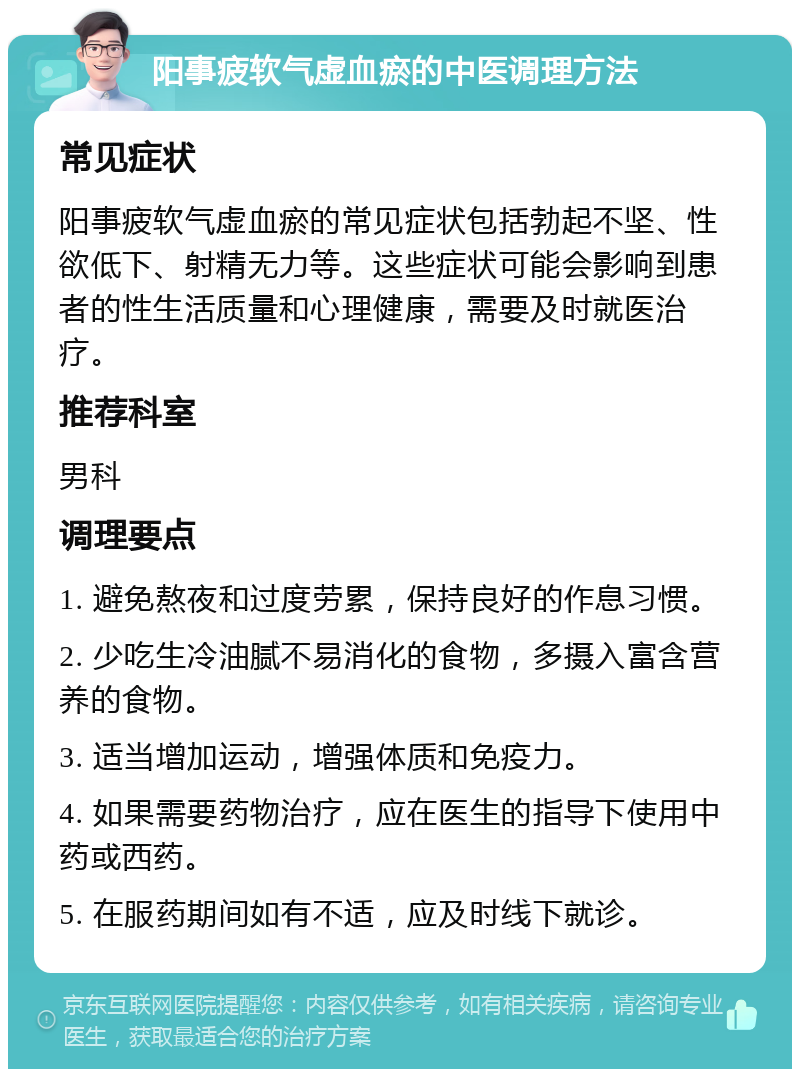 阳事疲软气虚血瘀的中医调理方法 常见症状 阳事疲软气虚血瘀的常见症状包括勃起不坚、性欲低下、射精无力等。这些症状可能会影响到患者的性生活质量和心理健康，需要及时就医治疗。 推荐科室 男科 调理要点 1. 避免熬夜和过度劳累，保持良好的作息习惯。 2. 少吃生冷油腻不易消化的食物，多摄入富含营养的食物。 3. 适当增加运动，增强体质和免疫力。 4. 如果需要药物治疗，应在医生的指导下使用中药或西药。 5. 在服药期间如有不适，应及时线下就诊。