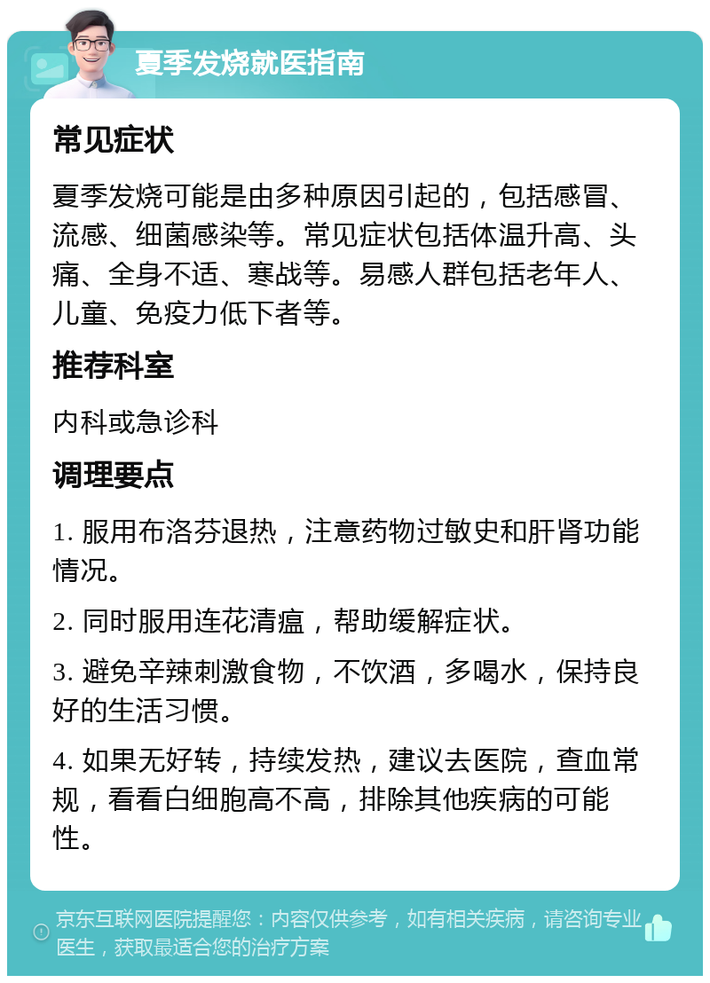 夏季发烧就医指南 常见症状 夏季发烧可能是由多种原因引起的，包括感冒、流感、细菌感染等。常见症状包括体温升高、头痛、全身不适、寒战等。易感人群包括老年人、儿童、免疫力低下者等。 推荐科室 内科或急诊科 调理要点 1. 服用布洛芬退热，注意药物过敏史和肝肾功能情况。 2. 同时服用连花清瘟，帮助缓解症状。 3. 避免辛辣刺激食物，不饮酒，多喝水，保持良好的生活习惯。 4. 如果无好转，持续发热，建议去医院，查血常规，看看白细胞高不高，排除其他疾病的可能性。