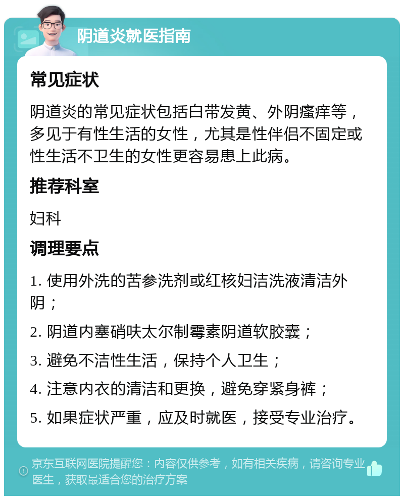 阴道炎就医指南 常见症状 阴道炎的常见症状包括白带发黄、外阴瘙痒等，多见于有性生活的女性，尤其是性伴侣不固定或性生活不卫生的女性更容易患上此病。 推荐科室 妇科 调理要点 1. 使用外洗的苦参洗剂或红核妇洁洗液清洁外阴； 2. 阴道内塞硝呋太尔制霉素阴道软胶囊； 3. 避免不洁性生活，保持个人卫生； 4. 注意内衣的清洁和更换，避免穿紧身裤； 5. 如果症状严重，应及时就医，接受专业治疗。