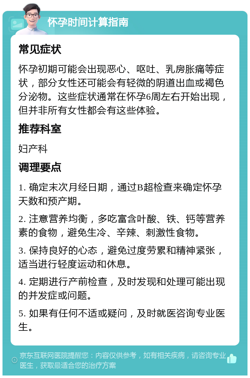 怀孕时间计算指南 常见症状 怀孕初期可能会出现恶心、呕吐、乳房胀痛等症状，部分女性还可能会有轻微的阴道出血或褐色分泌物。这些症状通常在怀孕6周左右开始出现，但并非所有女性都会有这些体验。 推荐科室 妇产科 调理要点 1. 确定末次月经日期，通过B超检查来确定怀孕天数和预产期。 2. 注意营养均衡，多吃富含叶酸、铁、钙等营养素的食物，避免生冷、辛辣、刺激性食物。 3. 保持良好的心态，避免过度劳累和精神紧张，适当进行轻度运动和休息。 4. 定期进行产前检查，及时发现和处理可能出现的并发症或问题。 5. 如果有任何不适或疑问，及时就医咨询专业医生。