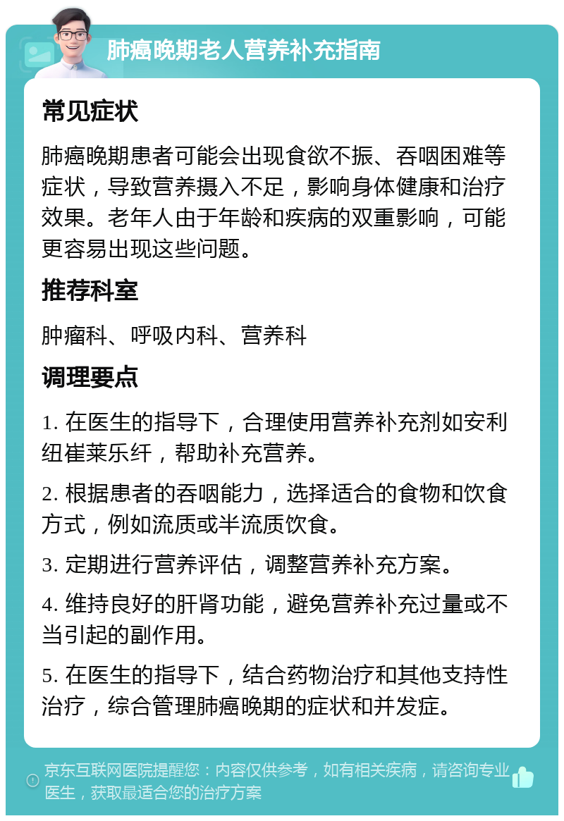 肺癌晚期老人营养补充指南 常见症状 肺癌晚期患者可能会出现食欲不振、吞咽困难等症状，导致营养摄入不足，影响身体健康和治疗效果。老年人由于年龄和疾病的双重影响，可能更容易出现这些问题。 推荐科室 肿瘤科、呼吸内科、营养科 调理要点 1. 在医生的指导下，合理使用营养补充剂如安利纽崔莱乐纤，帮助补充营养。 2. 根据患者的吞咽能力，选择适合的食物和饮食方式，例如流质或半流质饮食。 3. 定期进行营养评估，调整营养补充方案。 4. 维持良好的肝肾功能，避免营养补充过量或不当引起的副作用。 5. 在医生的指导下，结合药物治疗和其他支持性治疗，综合管理肺癌晚期的症状和并发症。