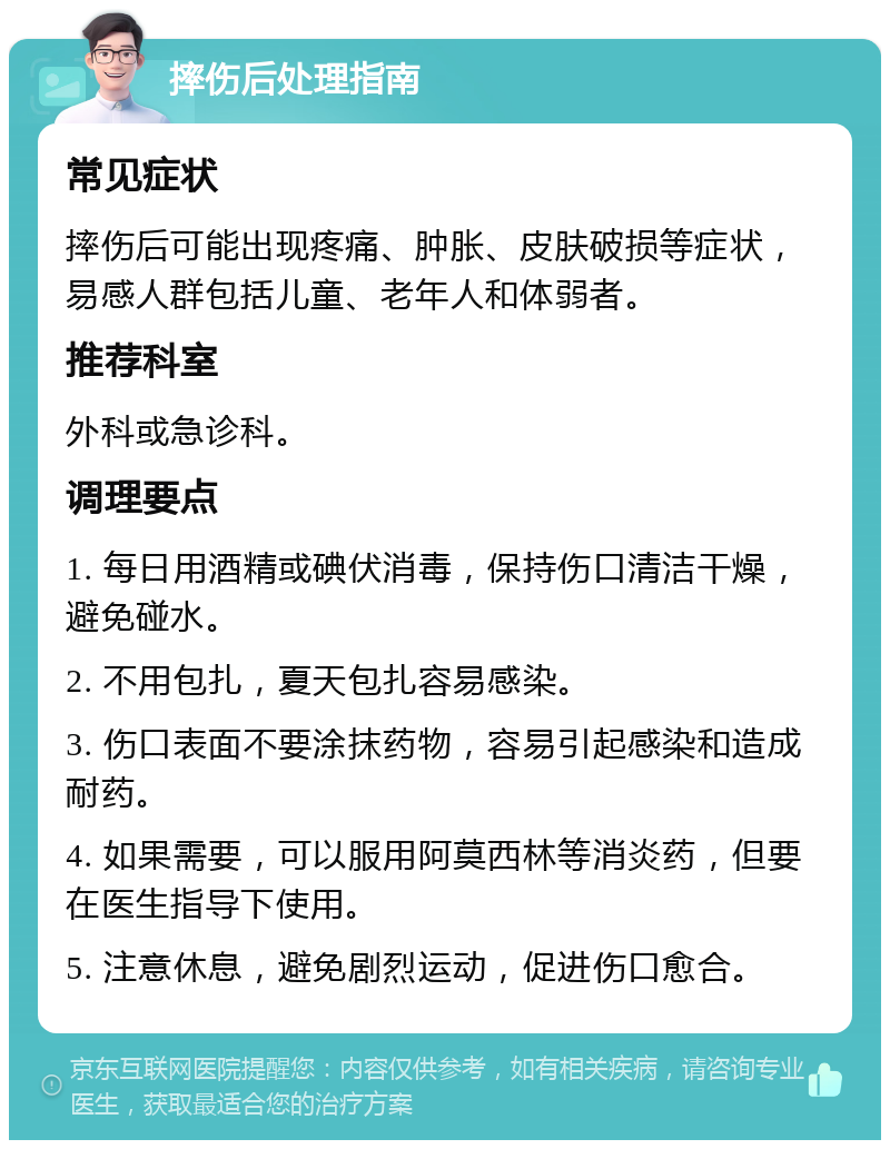 摔伤后处理指南 常见症状 摔伤后可能出现疼痛、肿胀、皮肤破损等症状，易感人群包括儿童、老年人和体弱者。 推荐科室 外科或急诊科。 调理要点 1. 每日用酒精或碘伏消毒，保持伤口清洁干燥，避免碰水。 2. 不用包扎，夏天包扎容易感染。 3. 伤口表面不要涂抹药物，容易引起感染和造成耐药。 4. 如果需要，可以服用阿莫西林等消炎药，但要在医生指导下使用。 5. 注意休息，避免剧烈运动，促进伤口愈合。