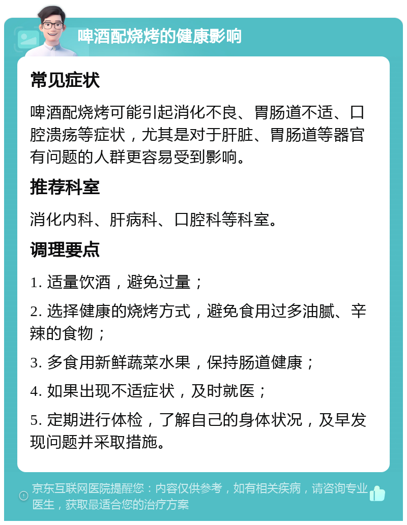 啤酒配烧烤的健康影响 常见症状 啤酒配烧烤可能引起消化不良、胃肠道不适、口腔溃疡等症状，尤其是对于肝脏、胃肠道等器官有问题的人群更容易受到影响。 推荐科室 消化内科、肝病科、口腔科等科室。 调理要点 1. 适量饮酒，避免过量； 2. 选择健康的烧烤方式，避免食用过多油腻、辛辣的食物； 3. 多食用新鲜蔬菜水果，保持肠道健康； 4. 如果出现不适症状，及时就医； 5. 定期进行体检，了解自己的身体状况，及早发现问题并采取措施。